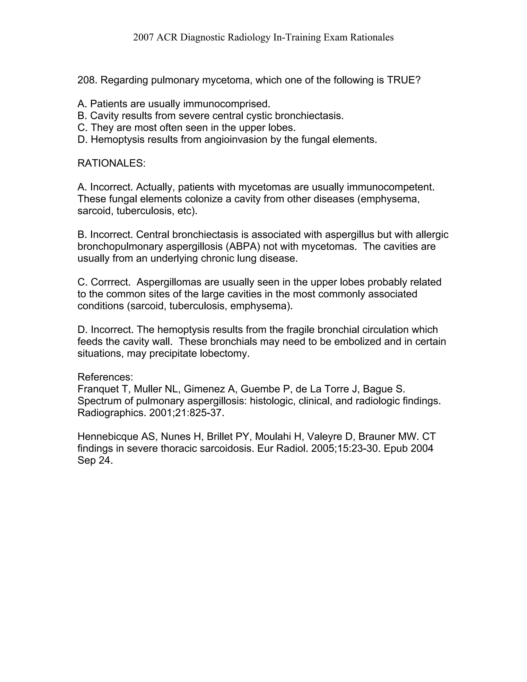 2007 ACR Diagnostic Radiology In-Training Exam Rationales
208. Regarding pulmonary mycetoma, which one of the following is TRUE?
A. Patients are usually immunocomprised.
B. Cavity results from severe central cystic bronchiectasis.
C. They are most often seen in the upper lobes.
D. Hemoptysis results from angioinvasion by the fungal elements.
RATIONALES:
A. Incorrect. Actually, patients with mycetomas are usually immunocompetent.
These fungal elements colonize a cavity from other diseases (emphysema,
sarcoid, tuberculosis, etc).
B. Incorrect. Central bronchiectasis is associated with aspergillus but with allergic
bronchopulmonary aspergillosis (ABPA) not with mycetomas. The cavities are
usually from an underlying chronic lung disease.
C. Corrrect. Aspergillomas are usually seen in the upper lobes probably related
to the common sites of the large cavities in the most commonly associated
conditions (sarcoid, tuberculosis, emphysema).
D. Incorrect. The hemoptysis results from the fragile bronchial circulation which
feeds the cavity wall. These bronchials may need to be embolized and in certain
situations, may precipitate lobectomy.
References:
Franquet T, Muller NL, Gimenez A, Guembe P, de La Torre J, Bague S.
Spectrum of pulmonary aspergillosis: histologic, clinical, and radiologic findings.
Radiographics. 2001;21:825-37.
Hennebicque AS, Nunes H, Brillet PY, Moulahi H, Valeyre D, Brauner MW. CT
findings in severe thoracic sarcoidosis. Eur Radiol. 2005;15:23-30. Epub 2004
Sep 24.
 