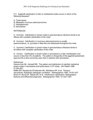 2007 ACR Diagnostic Radiology In-Training Exam Rationales
211. Eggshell calcification in hilar or mediastinal nodes occurs in which of the
following diseases?
A. Tuberculosis
B. Metastatic mucinous adenocarcinoma
C. Histoplasmosis
D. Sarcoidosis
RATIONALES:
A. Incorrect. Calcification in lymph nodes in granulomatous infections tends to be
diffuse with complete calcification of the node.
B. Incorrect. Calcification in mucinous adenocarcinoma is usually
psammonatous, i.e. punctate or flake like and distributed throughout the node.
C. Incorrect. Calcification in lymph nodes in granulomatous infections tends to
be diffuse with complete calcification of the node.
D. Correct. Calcification in lymph nodes in sarcoidosis is a late manifestation and
occurs in less than 5% of patients. The pattern is frequently of the eggshell (peripheral)
type but this is less commonly seen than in patients with sarcoidosis.
References:
Gawne-Cain ML, Hansell DM. The pattern and distribution of calcified medistinal
lymph nodes in sarcoidosis and tuberculosis: A CT study. Clin Radiol 1996;
51:263-267
Meller BH, Rosado-de-Christensen ML, McAdams HP, et al. Thoracic
sarcoidosis: Radiologic pathologic correlation. Radiographics 1995; 15:421-437
Brown K, Mund DF, Aberle DR, et al. Intrathoracic calcification: Radiographic
features and differential diagnoses. Radiographics 1994; 14:1247-1261
 