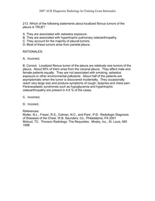 2007 ACR Diagnostic Radiology In-Training Exam Rationales
213. Which of the following statements about localized fibrous tumors of the
pleura is TRUE?
A. They are associated with asbestos exposure.
B. They are associated with hypertrophic pulmonary osteoarthropathy.
C. They account for the majority of pleural tumors.
D. Most of these tumors arise from parietal pleura.
RATIONALES:
A. Incorrect.
B. Correct. Localized fibrous tumor of the pleura are relatively rare tumors of the
pleura. About 80% of them arise from the visceral pleura. They affect male and
female patients equally. They are not associated with smoking, asbestos
exposure or other environmental pollutants. About half of the patients are
asymptomatic when the tumor is discovered incidentally. They occasionally
reach very large size and produce symptoms of cough, dyspnea and chest pain.
Paraneoplastic syndromes such as hypoglycemia and hypertrophic
osteoarthropathy are present in 4-5 % of the cases.
C. Incorrect.
D. Incorect.
References:
Muller, N.L., Fraser, R.S., Colman, N.C., and Pare’, P.D. Radiologic Diagnosis
of Diseases of the Chest. W.B. Saunders, Co., Philadelphia, PA 2001
Mcloud, TC. Thoracic Radiology: The Requisites. Mosby, Inc., St. Louis, MO
1998
 