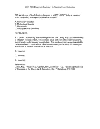 2007 ACR Diagnostic Radiology In-Training Exam Rationales
215. Which one of the following diseases is MOST LIKELY to be a cause of
pulmonary artery aneurysm or pseudoaneurysm?
A. Pulmonary infection
B. Mediastinal fibrosis
C. Metastasis
D. Goodpasture’s syndrome
RATIONALES:
A. Correct. Pulmonary artery aneurysms are rare. They may occur secondary
to infection (Septic emboli, Tuberculosis etc.), catheter-related complications,
pulmonary hypertension or vasculitidies. The most common cause is probably
catheter-related complications. Rasmussen aneurysm is a mycotic aneurysm
that occurs in relation to tuberculus infection.
B. Incorrect
C. Incorrect
D. Incorrect
References:
Muller, N.L., Fraser, R.S., Colman, N.C., and Pare’, P.D. Radiologic Diagnosis
of Diseases of the Chest. W.B. Saunders, Co., Philadelphia, PA 2001
 