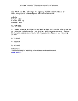 2007 ACR Diagnostic Radiology In-Training Exam Rationales
220. Which one of the following is true regarding the ACR recommendation for
chest radiographs in patients requiring mechanical ventilation?
A. Daily
B. Twice a day
C. Every other day
D. Once a week
RATIONALES:
A. Correct. The ACR recommends daily portable chest radiographs in patients who are
on mechanical ventilation and in those who have acute cardiac or pulmonary disease.
Radiographs are also recommended following placement of support and monitoring
devices.
B. Incorrect.
C. Incorrect.
D. Incorrect
References:
American College of Radiology Standards for bedside radiographs.
(www.acr.org).
 