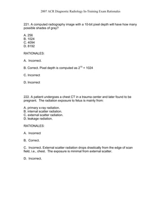 2007 ACR Diagnostic Radiology In-Training Exam Rationales
221. A computed radiography image with a 10-bit pixel depth will have how many
possible shades of gray?
A. 256
B. 1024
C. 4094
D. 8192
RATIONALES:
A. Incorrect.
B. Correct. Pixel depth is computed as 210
= 1024
C. Incorrect
D. Incorrect
222. A patient undergoes a chest CT in a trauma center and later found to be
pregnant. The radiation exposure to fetus is mainly from:
A. primary x-ray radiation.
B. internal scatter radiation.
C. external scatter radiation.
D. leakage radiation.
RATIONALES:
A. Incorrect
B. Correct.
C. Incorrect. External scatter radiation drops drastically from the edge of scan
field, i.e., chest. The exposure is minimal from external scatter.
D. Incorrect.
 