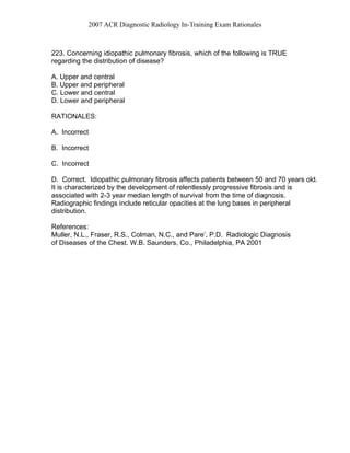 2007 ACR Diagnostic Radiology In-Training Exam Rationales
223. Concerning idiopathic pulmonary fibrosis, which of the following is TRUE
regarding the distribution of disease?
A. Upper and central
B. Upper and peripheral
C. Lower and central
D. Lower and peripheral
RATIONALES:
A. Incorrect
B. Incorrect
C. Incorrect
D. Correct. Idiopathic pulmonary fibrosis affects patients between 50 and 70 years old.
It is characterized by the development of relentlessly progressive fibrosis and is
associated with 2-3 year median length of survival from the time of diagnosis.
Radiographic findings include reticular opacities at the lung bases in peripheral
distribution.
References:
Muller, N.L., Fraser, R.S., Colman, N.C., and Pare’, P.D. Radiologic Diagnosis
of Diseases of the Chest. W.B. Saunders, Co., Philadelphia, PA 2001
 