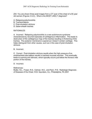 2007 ACR Diagnostic Radiology In-Training Exam Rationales
204. You are shown three axial images from a CT scan of the chest of a 65 year
old woman (Figures 3 A-C). What is the MOST LIKELY diagnosis?
A. Relapsing polychondritis
B. Tracheomalacia
C. Post-intubation stricture
D. Saber-sheath trachea
RATIONALES:
A. Incorrect. Relapsing polychondritis is a rare autoimmune syndrome
characterized by recurrent episodes of cartilaginous inflammation. This leads to
destruction of the cartilaginous rings of the trachea resulting in thickening of the
trachea. The posterior membrane is spared as it doesn’t contain cartilage. This
helps distinguish from other causes, such as in this case of post-intubation
stricture.
B. Incorrect.
C. Correct. Post-intubation stricture results when the high pressure of an
endotracheal tube balloon results in tracheal mucosal necrosis. This eventually
leads to scarring and stenosis, which typically occurs just below the thoracic inlet
portion of the trachea.
D. Incorrect.
References:
Muller, N.L., Fraser, R.S., Colman, N.C., and Pare’, P.D. Radiologic Diagnosis
of Diseases of the Chest. W.B. Saunders, Co., Philadelphia, PA 2001
 
