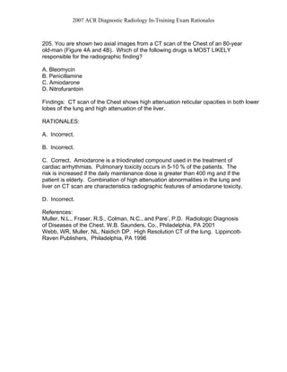 2007 ACR Diagnostic Radiology In-Training Exam Rationales
205. You are shown two axial images from a CT scan of the Chest of an 80-year
old-man (Figure 4A and 4B). Which of the following drugs is MOST LIKELY
responsible for the radiographic finding?
A. Bleomycin
B. Penicillamine
C. Amiodarone
D. Nitrofurantoin
Findings: CT scan of the Chest shows high attenuation reticular opacities in both lower
lobes of the lung and high attenuation of the liver.
RATIONALES:
A. Incorrect.
B. Incorrect.
C. Correct. Amiodarone is a triiodinated compound used in the treatment of
cardiac arrhythmias. Pulmonary toxicity occurs in 5-10 % of the patients. The
risk is increased if the daily maintenance dose is greater than 400 mg and if the
patient is elderly. Combination of high attenuation abnormalities in the lung and
liver on CT scan are characteristics radiographic features of amiodarone toxicity.
D. Incorrect.
References:
Muller, N.L., Fraser, R.S., Colman, N.C., and Pare’, P.D. Radiologic Diagnosis
of Diseases of the Chest. W.B. Saunders, Co., Philadelphia, PA 2001
Webb, WR, Muller, NL, Naidich DP. High Resolution CT of the lung. Lippincott-
Raven Publishers, Philadelphia, PA 1996
 