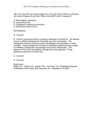 2007 ACR Diagnostic Radiology In-Training Exam Rationales
206. You are shown two axial images from a CT scan of the Chest of an 80-year-
old woman (Figures 5A and 5B). What is the MOST LIKELY diagnosis?
A. Bronchogenic carcinoma
B. Lipoid pneumonia
C. Cryptogenic organizing pneumonia
D. Streptococcus pneumonia
RATIONALES:
A. Incorrect
B. Correct. Lipoid pneumonia is caused by aspiration of mineral oil. The disease
occurs in elderly individuals who frequently use oil for constipation. The
radiographic features include air space consolidation with spiculation or linear
opacities. These changes are the result of interlobular septal thickening caused
by infiltration of lipid laden macrophages and chronic inflammation. The
presence of fat in the consolidation strongly favors this diagnosis. These
features are present in the test case.
C. Incorrect
D. Incorrect
References:
Muller, N.L., Fraser, R.S., Colman, N.C., and Pare’, P.D. Radiologic Diagnosis
of Diseases of the Chest. W.B. Saunders, Co., Philadelphia, PA 2001
 