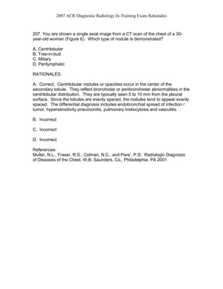 2007 ACR Diagnostic Radiology In-Training Exam Rationales
207. You are shown a single axial image from a CT scan of the chest of a 30-
year-old woman (Figure 6). Which type of nodule is demonstrated?
A. Centrilobular
B. Tree-in-bud
C. Miliary
D. Perilymphatic
RATIONALES:
A. Correct. Centrilobular nodules or opacities occur in the center of the
secondary lobule. They reflect bronchiolar or peribronchiolar abnormalities in the
centrilobular distribution. They are typically seen 5 to 10 mm from the pleural
surface. Since the lobules are evenly spaced, the nodules tend to appear evenly
spaced. The differential diagnosis includes endobronchial spread of infection /
tumor, hypersensitivity pneumonitis, pulmonary histiocytosis and vasculitis.
B. Incorrect
C. Incorrect
D. Incorrect
References:
Muller, N.L., Fraser, R.S., Colman, N.C., and Pare’, P.D. Radiologic Diagnosis
of Diseases of the Chest. W.B. Saunders, Co., Philadelphia, PA 2001
 