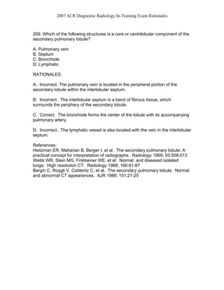 2007 ACR Diagnostic Radiology In-Training Exam Rationales
209. Which of the following structures is a core or centrilobular component of the
secondary pulmonary lobule?
A. Pulmonary vein
B. Septum
C. Bronchiole
D. Lymphatic
RATIONALES:
A. Incorrect. The pulmonary vein is located in the peripheral portion of the
secondary lobule within the interlobular septum.
B. Incorrect. The interlobular septum is a band of fibrous tissue, which
surrounds the periphery of the secondary lobule.
C. Correct. The bronchiole forms the center of the lobule with its accompanying
pulmonary artery.
D. Incorrect. The lymphatic vessel is also located with the vein in the interlobular
septum.
References:
Heitzman ER, Maharian B, Berger I, et al. The secondary pulmonary lobule: A
practical concept for interpretation of radiographs. Radiology 1969; 93:508-513
Webb WR, Stein MG, Finkbeiner WE, et al: Normal and diseased isolated
lungs: High resolution CT. Radiology 1988; 166:81-87
Bergin C, Roqgli V, Coblentz C, et al. The secondary pulmonary lobule: Normal
and abnormal CT appearances. AJR 1988; 151;21-25
 