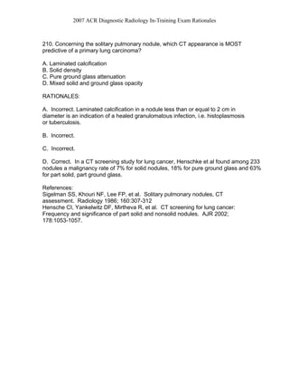 2007 ACR Diagnostic Radiology In-Training Exam Rationales
210. Concerning the solitary pulmonary nodule, which CT appearance is MOST
predictive of a primary lung carcinoma?
A. Laminated calcification
B. Solid density
C. Pure ground glass attenuation
D. Mixed solid and ground glass opacity
RATIONALES:
A. Incorrect. Laminated calcification in a nodule less than or equal to 2 cm in
diameter is an indication of a healed granulomatous infection, i.e. histoplasmosis
or tuberculosis.
B. Incorrect.
C. Incorrect.
D. Correct. In a CT screening study for lung cancer, Henschke et al found among 233
nodules a malignancy rate of 7% for solid nodules, 18% for pure ground glass and 63%
for part solid, part ground glass.
References:
Sigelman SS, Khouri NF, Lee FP, et al. Solitary pulmonary nodules, CT
assessment. Radiology 1986; 160:307-312
Hensche CI, Yankelwitz DF, Mirtheva R, et al. CT screening for lung cancer:
Frequency and significance of part solid and nonsolid nodules. AJR 2002;
178:1053-1057.
 