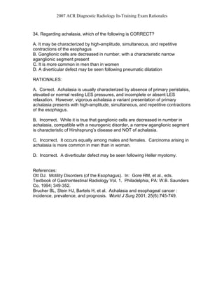 2007 ACR Diagnostic Radiology In-Training Exam Rationales
34. Regarding achalasia, which of the following is CORRECT?
A. It may be characterized by high-amplitude, simultaneous, and repetitive
contractions of the esophagus
B. Ganglionic cells are decreased in number, with a characteristic narrow
aganglionic segment present
C. It is more common in men than in women
D. A diverticular defect may be seen following pneumatic dilatation
RATIONALES:
A. Correct. Achalasia is usually characterized by absence of primary peristalsis,
elevated or normal resting LES pressures, and incomplete or absent LES
relaxation. However, vigorous achalasia a variant presentation of primary
achalasia presents with high-amplitude, simultaneous, and repetitive contractions
of the esophagus.
B. Incorrect. While it is true that ganglionic cells are decreased in number in
achalasia, compatible with a neurogenic disorder, a narrow aganglionic segment
is characteristic of Hirshsprung’s disease and NOT of achalasia.
C. Incorrect. It occurs equally among males and females. Carcinoma arising in
achalasia is more common in men than in woman.
D. Incorrect. A diverticular defect may be seen following Heller myotomy.
References:
Ott DJ. Motility Disorders (of the Esophagus). In: Gore RM, et al., eds.
Textbook of Gastrointestinal Radiology Vol. 1. Philadelphia, PA: W.B. Saunders
Co, 1994; 349-352.
Brucher BL, Stein HJ, Bartels H, et al. Achalasia and esophageal cancer :
incidence, prevalence, and prognosis. World J Surg 2001; 25(6):745-749.
 