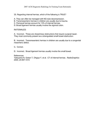 2007 ACR Diagnostic Radiology In-Training Exam Rationales
35. Regarding internal hernias, which of the following is TRUE?
A. They can often be managed with NG tube decompression.
B. Transmesenteric hernias in children are usually due to trauma.
C. Pericecal hernias account for 13% of internal hernias.
D. Broad ligament hernias usually involve the sigmoid colon.
RATIONALES:
A. Incorrect. These are closed-loop obstructions that require surgical repair.
They most commonly present as a strangulated small bowel obstruction.
B. Incorrect. Transmesenteric hernias in children are usually due to a congenital
mesenteric defect.
C. Correct.
D. Incorrect. Broad ligament hernias usually involve the small bowel.
References:
Takeyama N, Gokan T, Ohgiya Y, et al. CT of internal hernias. RadioGraphics
2005; 25:997-1015
 