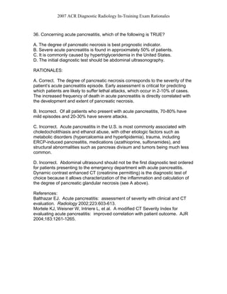 2007 ACR Diagnostic Radiology In-Training Exam Rationales
36. Concerning acute pancreatitis, which of the following is TRUE?
A. The degree of pancreatic necrosis is best prognostic indicator.
B. Severe acute pancreatitis is found in approximately 50% of patients.
C. It is commonly caused by hypertriglyceridemia in the United States.
D. The initial diagnostic test should be abdominal ultrasonography.
RATIONALES:
A. Correct. The degree of pancreatic necrosis corresponds to the severity of the
patient’s acute pancreatitis episode. Early assessment is critical for predicting
which patients are likely to suffer lethal attacks, which occur in 2-10% of cases.
The increased frequency of death in acute pancreatitis is directly correlated with
the development and extent of pancreatic necrosis.
B. Incorrect. Of all patients who present with acute pancreatitis, 70-80% have
mild episodes and 20-30% have severe attacks.
C. Incorrect. Acute pancreatitis in the U.S. is most commonly associated with
choledocholithiasis and ethanol abuse, with other etiologic factors such as
metabolic disorders (hypercalcemia and hyperlipidemia), trauma, including
ERCP-induced pancreatitis, medications (azathioprine, sulfonamides), and
structural abnormalities such as pancreas divisum and tumors being much less
common.
D. Incorrect. Abdominal ultrasound should not be the first diagnostic test ordered
for patients presenting to the emergency department with acute pancreatitis.
Dynamic contrast enhanced CT (creatinine permitting) is the diagnostic test of
choice because it allows characterization of the inflammation and calculation of
the degree of pancreatic glandular necrosis (see A above).
References:
Balthazar EJ. Acute pancreatitis: assessment of severity with clinical and CT
evaluation. Radiology 2002;223:603-613.
Mortele KJ, Weisner W, Intriere L, et al. A modified CT Severity Index for
evaluating acute pancreatitis: improved correlation with patient outcome. AJR
2004;183:1261-1265.
 