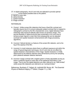 2007 ACR Diagnostic Radiology In-Training Exam Rationales
37. In digital radiography, the kV and mAs are selected to provide optimal
________ at the lowest possible dose to the patient.
A. signal to noise ratio
B. optical density
C. spatial resolution
D. Image contrast
RATIONALES:
A. Correct: Unlike screen-film detectors that have a fixed film contrast and
typically require low kV to ensure adequate subject contrast that is mapped to
radiographic contrast by the film characteristic curve, digital detectors have
extremely wide exposure latitude (also known as dynamic range). This
permits flexibility in determining the best combination of kV and mAs to
achieve proper signal to noise ratio that subsequently can be adjusted
(contrast and spatial resolution enhancement) with image processing
algorithms.
B. Incorrect: Optical density is a feature of the screen-film detector, and is the
log of the opacity of the film.
C. Incorrect: In most instances where there is sufficient exposure and within the
range of typical diagnostic techniques, the kV and mAs do not affect the
spatial resolution characteristics of the image. Spatial resolution is chiefly
determined by the detector element area (dimensions) and by the sampling
pitch (distance between detector elements
D. Incorrect: Image contrast with a digital system is freely adjustable as long as
there is sufficient signal to noise ratio of the statistical information in the
image. That is why the digital detectors are often referred to as “SNR limited”
while screen-film detectors are referred to as “contrast limited.”
References: Bushberg JT, Seibert JA, Leidholdt EM, Boone JM. The Essential
Physics of Medical Imaging, 2nd
Edition, Chapter 11, p. 308.
 