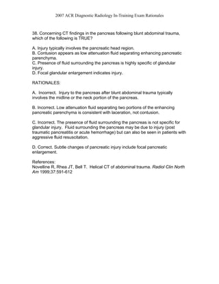 2007 ACR Diagnostic Radiology In-Training Exam Rationales
38. Concerning CT findings in the pancreas following blunt abdominal trauma,
which of the following is TRUE?
A. Injury typically involves the pancreatic head region.
B. Contusion appears as low attenuation fluid separating enhancing pancreatic
parenchyma.
C. Presence of fluid surrounding the pancreas is highly specific of glandular
injury.
D. Focal glandular enlargement indicates injury.
RATIONALES:
A. Incorrect. Injury to the pancreas after blunt abdominal trauma typically
involves the midline or the neck portion of the pancreas.
B. Incorrect. Low attenuation fluid separating two portions of the enhancing
pancreatic parenchyma is consistent with laceration, not contusion.
C. Incorrect. The presence of fluid surrounding the pancreas is not specific for
glandular injury. Fluid surrounding the pancreas may be due to injury (post
traumatic pancreatitis or acute hemorrhage) but can also be seen in patients with
aggressive fluid resuscitation.
D. Correct. Subtle changes of pancreatic injury include focal pancreatic
enlargement.
References:
Novelline R, Rhea JT, Bell T. Helical CT of abdominal trauma. Radiol Clin North
Am 1999;37:591-612
 