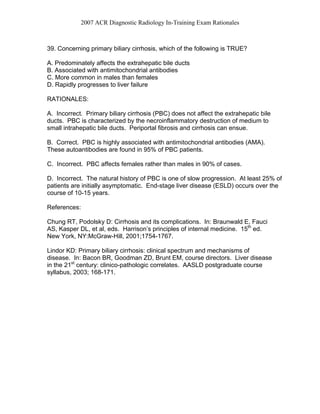 2007 ACR Diagnostic Radiology In-Training Exam Rationales
39. Concerning primary biliary cirrhosis, which of the following is TRUE?
A. Predominately affects the extrahepatic bile ducts
B. Associated with antimitochondrial antibodies
C. More common in males than females
D. Rapidly progresses to liver failure
RATIONALES:
A. Incorrect. Primary biliary cirrhosis (PBC) does not affect the extrahepatic bile
ducts. PBC is characterized by the necroinflammatory destruction of medium to
small intrahepatic bile ducts. Periportal fibrosis and cirrhosis can ensue.
B. Correct. PBC is highly associated with antimitochondrial antibodies (AMA).
These autoantibodies are found in 95% of PBC patients.
C. Incorrect. PBC affects females rather than males in 90% of cases.
D. Incorrect. The natural history of PBC is one of slow progression. At least 25% of
patients are initially asymptomatic. End-stage liver disease (ESLD) occurs over the
course of 10-15 years.
References:
Chung RT, Podolsky D: Cirrhosis and its complications. In: Braunwald E, Fauci
AS, Kasper DL, et al, eds. Harrison’s principles of internal medicine. 15th
ed.
New York, NY:McGraw-Hill, 2001;1754-1767.
Lindor KD: Primary biliary cirrhosis: clinical spectrum and mechanisms of
disease. In: Bacon BR, Goodman ZD, Brunt EM, course directors. Liver disease
in the 21st
century: clinico-pathologic correlates. AASLD postgraduate course
syllabus, 2003; 168-171.
 