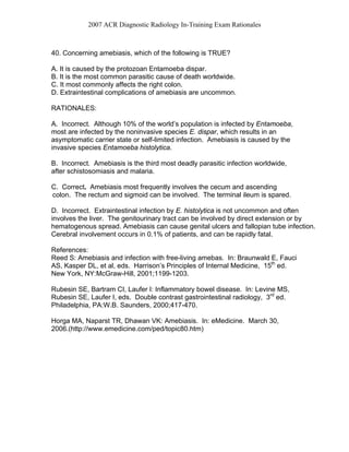 2007 ACR Diagnostic Radiology In-Training Exam Rationales
40. Concerning amebiasis, which of the following is TRUE?
A. It is caused by the protozoan Entamoeba dispar.
B. It is the most common parasitic cause of death worldwide.
C. It most commonly affects the right colon.
D. Extraintestinal complications of amebiasis are uncommon.
RATIONALES:
A. Incorrect. Although 10% of the world’s population is infected by Entamoeba,
most are infected by the noninvasive species E. dispar, which results in an
asymptomatic carrier state or self-limited infection. Amebiasis is caused by the
invasive species Entamoeba histolytica.
B. Incorrect. Amebiasis is the third most deadly parasitic infection worldwide,
after schistosomiasis and malaria.
C. Correct. Amebiasis most frequently involves the cecum and ascending
colon. The rectum and sigmoid can be involved. The terminal ileum is spared.
D. Incorrect. Extraintestinal infection by E. histolytica is not uncommon and often
involves the liver. The genitourinary tract can be involved by direct extension or by
hematogenous spread. Amebiasis can cause genital ulcers and fallopian tube infection.
Cerebral involvement occurs in 0.1% of patients, and can be rapidly fatal.
References:
Reed S: Amebiasis and infection with free-living amebas. In: Braunwald E, Fauci
AS, Kasper DL, et al, eds. Harrison’s Principles of Internal Medicine, 15th
ed.
New York, NY:McGraw-Hill, 2001;1199-1203.
Rubesin SE, Bartram CI, Laufer I: Inflammatory bowel disease. In: Levine MS,
Rubesin SE, Laufer I, eds. Double contrast gastrointestinal radiology, 3rd
ed.
Philadelphia, PA:W.B. Saunders, 2000;417-470.
Horga MA, Naparst TR, Dhawan VK: Amebiasis. In: eMedicine. March 30,
2006.(http://www.emedicine.com/ped/topic80.htm)
 