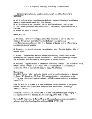 2007 ACR Diagnostic Radiology In-Training Exam Rationales
41. Concerning nonalcoholic steatohepatitis, which one of the following is
CORRECT?
A. Noninvasive imaging can distinguish between nonalcoholic steatohepatitis and
nonprogressive nonalcoholic fatty liver disease.
B. Noninvasive imaging can detect mild (< 30%) fatty infiltration of the liver.
C. Histopathology reveals necroinflammatory changes and eventually fibrosis of
the liver.
D. It does not result in cirrhosis.
RATIONALES:
A. Incorrect. Noninvasive imaging can detect moderate to severe fatty liver
disease. However, it can not distinguish between nonprogressive,
noninflammatory nonalcoholic fatty liver disease, and progressive, inflammatory
nonalcoholic steatohepatitis.
B. Incorrect. Noninvasive imaging can not detect fatty infiltration that is < 30% of
hepatic mass.
C. Correct. By definition, NASH is a necroinflammatory condition of the liver
with hepatocyte injury and lobular inflammation. These histopathologic changes
are associated with the eventual development of hepatic fibrosis.
D. Incorrect. Hepatic fibrosis in NASH can evolve into cirrhosis. Like all cirrhotic livers,
NASH- related cirrhosis is associated with an increased risk of hepatocellular
carcinoma, which is estimated to occur in about 7% of cases.
References:
Brunt EM: Primary biliary cirrhosis: clinical spectrum and mechanisms of disease.
In: Bacon BR, Goodman ZD, Brunt EM, course directors. Liver disease in the
21st
century: clinico-pathologic correlates. AASLD postgraduate course syllabus,
2003;65-74.
Park SH, Kim PN, Kim KW, et al: Macrovesicular hepatic steatosis in living liver
donors: use of CT for quantitative and qualitative assessment. Radiology
2006;239:105-112.
Saadeh S, Younossi ZM, Remer EM, et al: The utility of radiological imaging in
nonalcoholic fatty liver disease. Gastroenterology 2002 123:745-750.
Shimada M, Hashimoto E, Taniai M, et al: Hepatocellular carcinoma in patients
with non-alcoholic steatohepatitis. J Hepatol 2002 37:154-160.
 