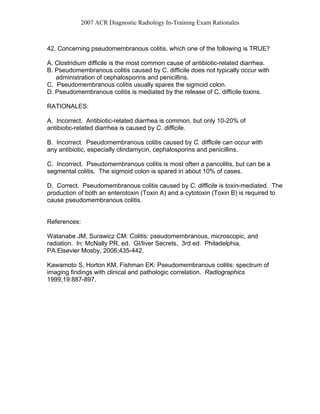 2007 ACR Diagnostic Radiology In-Training Exam Rationales
42. Concerning pseudomembranous colitis, which one of the following is TRUE?
A. Clostridium difficile is the most common cause of antibiotic-related diarrhea.
B. Pseudomembranous colitis caused by C. difficile does not typically occur with
administration of cephalosporins and penicillins.
C. Pseudomembranous colitis usually spares the sigmoid colon.
D. Pseudomembranous colitis is mediated by the release of C. difficile toxins.
RATIONALES:
A. Incorrect. Antibiotic-related diarrhea is common, but only 10-20% of
antibiotic-related diarrhea is caused by C. difficile.
B. Incorrect. Pseudomembranous colitis caused by C. difficile can occur with
any antibiotic, especially clindamycin, cephalosporins and penicillins.
C. Incorrect. Pseudomembranous colitis is most often a pancolitis, but can be a
segmental colitis. The sigmoid colon is spared in about 10% of cases.
D. Correct. Pseudomembranous colitis caused by C. difficile is toxin-mediated. The
production of both an enterotoxin (Toxin A) and a cytotoxin (Toxin B) is required to
cause pseudomembranous colitis.
References:
Watanabe JM, Surawicz CM: Colitis: pseudomembranous, microscopic, and
radiation. In: McNally PR, ed. GI/liver Secrets, 3rd ed. Philadelphia,
PA:Elsevier Mosby, 2006;435-442.
Kawamoto S, Horton KM, Fishman EK: Pseudomembranous colitis: spectrum of
imaging findings with clinical and pathologic correlation. Radiographics
1999;19:887-897.
 