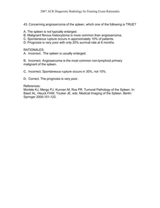 2007 ACR Diagnostic Radiology In-Training Exam Rationales
43. Concerning angiosarcoma of the spleen, which one of the following is TRUE?
A. The spleen is not typically enlarged.
B. Malignant fibrous histiocytoma is more common than angiosarcoma.
C. Spontaneous rupture occurs in approximately 10% of patients.
D. Prognosis is very poor with only 20% survival rate at 6 months.
RATIONALES:
A. Incorrect. The spleen is usually enlarged.
B. Incorrect. Angiosarcoma is the most common non-lymphoid primary
malignant of the spleen.
C. Incorrect. Spontaneous rupture occurs in 30%, not 10%.
D. Correct. The prognosis is very poor.
References:
Mortele KJ, Mergo PJ, Kunnen M, Ros PR. Tumoral Pathology of the Spleen. In:
Baert AL, Heuck FHW, Youker JE, eds. Medical Imaging of the Spleen. Berlin:
Springer 2000;101-122.
 