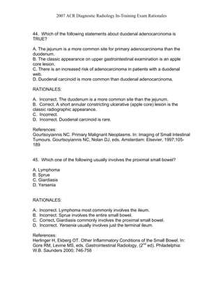 2007 ACR Diagnostic Radiology In-Training Exam Rationales
44. Which of the following statements about duodenal adenocarcinoma is
TRUE?
A. The jejunum is a more common site for primary adenocarcinoma than the
duodenum.
B. The classic appearance on upper gastrointestinal examination is an apple
core lesion.
C. There is an increased risk of adenocarcinoma in patients with a duodenal
web.
D. Duodenal carcinoid is more common than duodenal adenocarcinoma.
RATIONALES:
A. Incorrect. The duodenum is a more common site than the jejunum.
B. Correct. A short annular constricting ulcerative (apple core) lesion is the
classic radiographic appearance.
C. Incorrect.
D. Incorrect. Duodenal carcinoid is rare.
References:
Gourtsoyiannis NC. Primary Malignant Neoplasms. In: Imaging of Small Intestinal
Tumours. Gourtsoyiannis NC, Nolan DJ, eds. Amsterdam: Elsevier, 1997;105-
189
45. Which one of the following usually involves the proximal small bowel?
A. Lymphoma
B. Sprue
C. Giardiasis
D. Yersenia
RATIONALES:
A. Incorrect. Lymphoma most commonly involves the ileum.
B. Incorrect. Sprue involves the entire small bowel.
C. Correct. Giardiasis commonly involves the proximal small bowel.
D. Incorrect. Yersenia usually involves just the terminal ileum.
References:
Herlinger H, Ekberg OT. Other Inflammatory Conditions of the Small Bowel. In:
Gore RM, Levine MS, eds. Gastrointestinal Radiology, (2nd
ed). Philadelphia:
W.B. Saunders 2000; 746-758
 