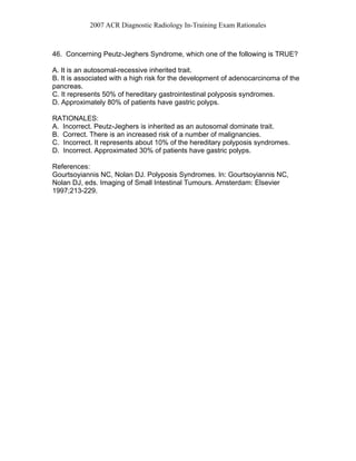 2007 ACR Diagnostic Radiology In-Training Exam Rationales
46. Concerning Peutz-Jeghers Syndrome, which one of the following is TRUE?
A. It is an autosomal-recessive inherited trait.
B. It is associated with a high risk for the development of adenocarcinoma of the
pancreas.
C. It represents 50% of hereditary gastrointestinal polyposis syndromes.
D. Approximately 80% of patients have gastric polyps.
RATIONALES:
A. Incorrect. Peutz-Jeghers is inherited as an autosomal dominate trait.
B. Correct. There is an increased risk of a number of malignancies.
C. Incorrect. It represents about 10% of the hereditary polyposis syndromes.
D. Incorrect. Approximated 30% of patients have gastric polyps.
References:
Gourtsoyiannis NC, Nolan DJ. Polyposis Syndromes. In: Gourtsoyiannis NC,
Nolan DJ, eds. Imaging of Small Intestinal Tumours. Amsterdam: Elsevier
1997;213-229.
 