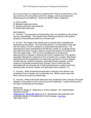 2007 ACR Diagnostic Radiology In-Training Exam Rationales
26. You are shown an image from an abdominal CT (Figure 3) performed in a 42
year-old man with a long history of Crohn’s disease, who now presents with
abdominal pain and distention. What is the MOST LIKELY diagnosis?
A. Crohn’s colitis
B. Metastatic adenocarcinoma
C. Abscess perforation with peritonitis
D. Small bowel obstruction
RATIONALES:
A. Incorrect. The ascending and descending colon are opacified by oral contrast
and are unremarkable. The irregular band of soft tissue density in the anterior
periphery of the peritoneal cavity is an omental cake.
B. Correct. The images show ascites and an omental cake compatible with
peritoneal carcinomatosis. The most likely primary in a male patient of this age
with this history of Crohn’s disease is a small bowel adenocarcinoma. The
heterogeneous mass anterolateral to the left iliac vessels is a surgically proven
ileal adenocarcinoma, though I would not expect the observer to recognize this
from this single image. “The risk for the development of small bowel
adenocarcinoma is greater in patients with Crohn’s disease than in the general
population although the magnitude of this increased risk is unclear. Risk factors
associated with the development of small bowel carcinoma in Crohn’s disease
include male sex, duration of disease, associated fistulous disease, and the
presence of surgically excluded loops of bowel. Crohn’s colitis has been
associated with an increased risk of colorectal carcinoma in patients with long-
standing colitis, strictures, fistulae, and right-sided colonic disease.” (1)
C. Incorrect. While intraperitoneal perforation of abscess with infection may
complicate Crohn’s disease, this is extremely rare. While it would cause free
fluid, it would not cause an omental cake.
D. Incorrect. While small bowel obstruction may complicate Crohn’s disease, the bowel
dilatation in this patient is due to short gut and not obstruction. It does not account for
the signs of peritoneal carcinomatosis.
References:
Bernstein D, Rogers A. Malignancy in Crohn’s disease. Am J Gastroenterol
1996;91(3):434-40.
Greenstein AJ, Sachar DB, Mann D, et al. Spontaneous free perforation and
perforated abscess in 30 patients with Crohn's disease. Ann Surg
1987;205(1):72-6.
 
