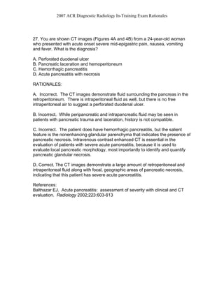 2007 ACR Diagnostic Radiology In-Training Exam Rationales
27. You are shown CT images (Figures 4A and 4B) from a 24-year-old woman
who presented with acute onset severe mid-epigastric pain, nausea, vomiting
and fever. What is the diagnosis?
A. Perforated duodenal ulcer
B. Pancreatic laceration and hemoperitoneum
C. Hemorrhagic pancreatitis
D. Acute pancreatitis with necrosis
RATIONALES:
A. Incorrect. The CT images demonstrate fluid surrounding the pancreas in the
retroperitoneum. There is intraperitoneal fluid as well, but there is no free
intraperitoneal air to suggest a perforated duodenal ulcer.
B. Incorrect. While peripancreatic and intrapancreatic fluid may be seen in
patients with pancreatic trauma and laceration, history is not compatible.
C. Incorrect. The patient does have hemorrhagic pancreatitis, but the salient
feature is the nonenhancing glandular parenchyma that indicates the presence of
pancreatic necrosis. Intravenous contrast enhanced CT is essential in the
evaluation of patients with severe acute pancreatitis, because it is used to
evaluate local pancreatic morphology, most importantly to identify and quantify
pancreatic glandular necrosis.
D. Correct. The CT images demonstrate a large amount of retroperitoneal and
intraperitoneal fluid along with focal, geographic areas of pancreatic necrosis,
indicating that this patient has severe acute pancreatitis.
References:
Balthazar EJ. Acute pancreatitis: assessment of severity with clinical and CT
evaluation. Radiology 2002;223:603-613
 
