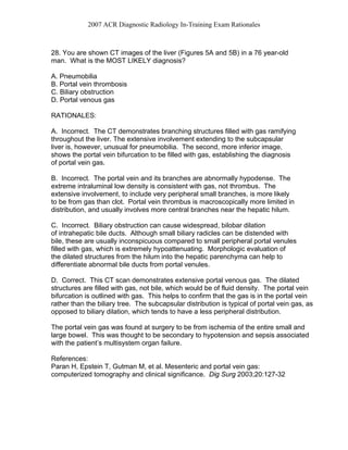 2007 ACR Diagnostic Radiology In-Training Exam Rationales
28. You are shown CT images of the liver (Figures 5A and 5B) in a 76 year-old
man. What is the MOST LIKELY diagnosis?
A. Pneumobilia
B. Portal vein thrombosis
C. Biliary obstruction
D. Portal venous gas
RATIONALES:
A. Incorrect. The CT demonstrates branching structures filled with gas ramifying
throughout the liver. The extensive involvement extending to the subcapsular
liver is, however, unusual for pneumobilia. The second, more inferior image,
shows the portal vein bifurcation to be filled with gas, establishing the diagnosis
of portal vein gas.
B. Incorrect. The portal vein and its branches are abnormally hypodense. The
extreme intraluminal low density is consistent with gas, not thrombus. The
extensive involvement, to include very peripheral small branches, is more likely
to be from gas than clot. Portal vein thrombus is macroscopically more limited in
distribution, and usually involves more central branches near the hepatic hilum.
C. Incorrect. Biliary obstruction can cause widespread, bilobar dilation
of intrahepatic bile ducts. Although small biliary radicles can be distended with
bile, these are usually inconspicuous compared to small peripheral portal venules
filled with gas, which is extremely hypoattenuating. Morphologic evaluation of
the dilated structures from the hilum into the hepatic parenchyma can help to
differentiate abnormal bile ducts from portal venules.
D. Correct. This CT scan demonstrates extensive portal venous gas. The dilated
structures are filled with gas, not bile, which would be of fluid density. The portal vein
bifurcation is outlined with gas. This helps to confirm that the gas is in the portal vein
rather than the biliary tree. The subcapsular distribution is typical of portal vein gas, as
opposed to biliary dilation, which tends to have a less peripheral distribution.
The portal vein gas was found at surgery to be from ischemia of the entire small and
large bowel. This was thought to be secondary to hypotension and sepsis associated
with the patient’s multisystem organ failure.
References:
Paran H, Epstein T, Gutman M, et al. Mesenteric and portal vein gas:
computerized tomography and clinical significance. Dig Surg 2003;20:127-32
 