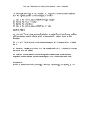 2007 ACR Diagnostic Radiology In-Training Exam Rationales
30. During fluoroscopy in a 90 degree LAO projection, which operator location
has the highest scatter radiation exposure levels?
A. Next to the patient, adjacent to the image receptor
B. Behind the image receptor
C. Behind the x-ray tube
D. Next to the patient, adjacent to the x-ray tube
RATIONALES
A. Incorrect. The primary source of radiation is scatter from the entrance surface
of the exposed patient volume which is attenuated by patient tissue at this
location
B. Incorrect. The image receptor attenuates nearly all primary radiation incident
on it
C. Incorrect. Leakage radiation from the x-ray tube is minor compared to scatter
radiation from the patient
D. Correct. Scatter radiation emanating from the entrance surface of the
exposed patient volume results in the highest stray radiation location here
References:
Balter S. Interventional Fluoroscopy: Physics, Technology and Safety, p.189
 