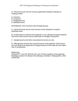 2007 ACR Diagnostic Radiology In-Training Exam Rationales
31. What is the most common primary appendiceal neoplasm detected on
imaging studies?
A. Carcinoid
B. Lymphoma
C. Ganglioneuroma
D. Epithelial tumors
RATIONALES: (This Test Items Was Partially Scored)
A. Carcinoid tumors are the most common tumors detected on surgical
pathology series.
B. Lymphomatous involment of the appendix is rare, although the gastrointestinal
tract is the most common site for extranodal non-Hodgkin’s lymphoma.
C. Ganglioneuroma and other neuroendocrine tumors are rare.
D. Although less common than carcinoid tumors of the appendix, these tumors
are more likely to be diagnosed at imaging because of their large size and higher
rate of complications.
References:
Pickhardt PF, Levy AD, Rohrman CA, et al. Primary neoplams of the appendix:
Radiologic spectrum of disease with pathologic correlation. Radiographics, 2003;
23:645-662.
 