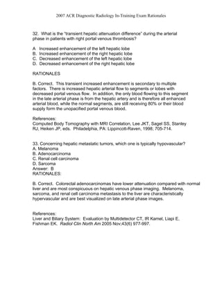2007 ACR Diagnostic Radiology In-Training Exam Rationales
32. What is the “transient hepatic attenuation difference” during the arterial
phase in patients with right portal venous thrombosis?
A Increased enhancement of the left hepatic lobe
B. Increased enhancement of the right hepatic lobe
C. Decreased enhancement of the left hepatic lobe
D. Decreased enhancement of the right hepatic lobe
RATIONALES
B. Correct. This transient increased enhancement is secondary to multiple
factors. There is increased hepatic arterial flow to segments or lobes with
decreased portal venous flow. In addition, the only blood flowing to this segment
in the late arterial phase is from the hepatic artery and is therefore all enhanced
arterial blood, while the normal segments, are still receiving 80% or their blood
supply form the unopacified portal venous blood.
References:
Computed Body Tomography with MRI Correlation, Lee JKT, Sagel SS, Stanley
RJ, Heiken JP, eds. Philadelphia, PA: Lippincott-Raven, 1998; 705-714.
33. Concerning hepatic metastatic tumors, which one is typically hypovascular?
A. Melanoma
B. Adenocarcinoma
C. Renal cell carcinoma
D. Sarcoma
Answer: B
RATIONALES:
B. Correct. Colorectal adenocarcinomas have lower attenuation compared with normal
liver and are most conspicuous on hepatic venous phase imaging. Melanoma,
sarcoma, and renal cell carcinoma metastasis to the liver are characteristically
hypervascular and are best visualized on late arterial phase images.
References:
Liver and Biliary System: Evaluation by Multidetector CT, IR Kamel, Liapi E,
Fishman EK. Radiol Clin North Am 2005 Nov;43(6) 977-997.
 