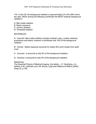 2007 ACR Diagnostic Radiology In-Training Exam Rationales
173. In the US, the background radiation is approximately 3.6 mSv (360 mrem)
per year. Which among the following contributes the MOST towards background
radiation?
A. Man-made radiation
B. Radon exposure
C. Cosmic radiation
D. Terrestrial radiation
RATIONALES:
A. Incorrect. Man-made radiation includes medical x-rays, nuclear medicine
procedures and others; however it contributes only 18% of the background
radiation.
B. Correct. Radon exposure accounts for nearly 55% and it arises from earth
crust.
C. Incorrect. It accounts to only 8% of the background radiation
D. Incorrect. It accounts to only 8% of the background radiation
References:
The Essential Physics of Medical Imaging, 2nd edition. J.T. Bushberg, J.A.
Seibert, E.M. Leidholdt, and J.M. Boone, Lippincott Williams & Wilkins (2002),
Chap 23, p 748.
 