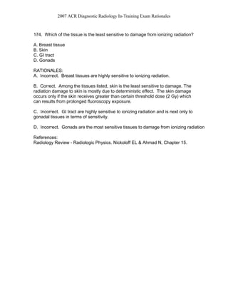 2007 ACR Diagnostic Radiology In-Training Exam Rationales
174. Which of the tissue is the least sensitive to damage from ionizing radiation?
A. Breast tissue
B. Skin
C. GI tract
D. Gonads
RATIONALES:
A. Incorrect. Breast tissues are highly sensitive to ionizing radiation.
B. Correct. Among the tissues listed, skin is the least sensitive to damage. The
radiation damage to skin is mostly due to deterministic effect. The skin damage
occurs only if the skin receives greater than certain threshold dose (2 Gy) which
can results from prolonged fluoroscopy exposure.
C. Incorrect. GI tract are highly sensitive to ionizing radiation and is next only to
gonadal tissues in terms of sensitivity.
D. Incorrect. Gonads are the most sensitive tissues to damage from ionizing radiation
References:
Radiology Review - Radiologic Physics. Nickoloff EL & Ahmad N, Chapter 15.
 