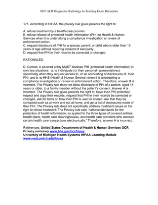 2007 ACR Diagnostic Radiology In-Training Exam Rationales
175. According to HIPAA, the privacy rule gives patients the right to:
A. refuse treatment by a health-care provider.
B. refuse release of protected health information (PHI) to Health & Human
Services when it is undertaking a compliance investigation or review of
enforcement action.
C. request disclosure of PHI for a spouse, parent, or child who is older than 18
years of age without requiring consent of said party.
D. request that PHI in their records be corrected or changed.
RATIONALES:
D. Correct. A covered entity MUST disclose PHI (protected health information) in
only two situations: a. to individuals (or their personal representatives)
specifically when they request access to, or an accounting of disclosures of, their
PHI; and b. to HHS (Health & Human Service) when it is undertaking a
compliance investigation or review or enforcement action. Therefore, answer B is
incorrect. The Privacy rule does not allow disclosure of PHI of a patient, aged 18
years or older, to a family member without the patient’s consent. Answer A is
incorrect. The Privacy rule gives patients the right to: have their PHI protected,
inspect and copy their records, request that PHI in their records be corrected or
changed, ask for limits on how their PHI is used or shared, ask that they be
contacted such as at work and not at home, and get a list of disclosures made of
their PHI. The Privacy rule does not specifically address treatment issues or the
right to refuse treatment. The Privacy rule sets “national standards for the
protection of health information, as applied to the three types of covered entities:
health plans, health care clearinghouses, and health care providers who conduct
certain health care transactions electronically.” Therefore, answer A is incorrect.
References: United States Department of Health & Human Services OCR
Privacy summary www.hhs.gov/ocr/hipaa
University of Michigan Health Systems HIPAA Learning Module
www.med.umich.edu/hipaa
 