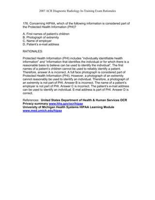 2007 ACR Diagnostic Radiology In-Training Exam Rationales
176. Concerning HIPAA, which of the following information is considered part of
the Protected Health Information (PHI)?
A. First names of patient’s children
B. Photograph of extremity
C. Name of employer
D. Patient’s e-mail address
RATIONALES:
Protected Health Information (PHI) includes “individually identifiable health
information” and “information that identifies the individual or for which there is a
reasonable basis to believe can be used to identify the individual”. The first
names of a patient’s children cannot be used to reliably identify a patient.
Therefore, answer A is incorrect. A full face photograph is considered part of
Protected Health Information (PHI). However, a photograph of an extremity
cannot reasonably be used to identify an individual. Therefore, a photograph of
an extremity is not part of PHI. Answer B is incorrect. The name of a patient’s
employer is not part of PHI. Answer C is incorrect. The patient’s e-mail address
can be used to identify an individual. E-mal address is part of PHI. Answer D is
correct.
References: United States Department of Health & Human Services OCR
Privacy summary www.hhs.gov/ocr/hipaa
University of Michigan Health Systems HIPAA Learning Module
www.med.umich.edu/hipaa
 