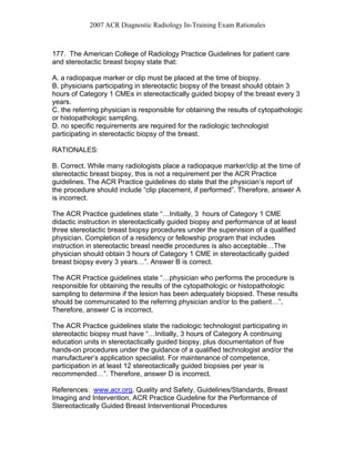 2007 ACR Diagnostic Radiology In-Training Exam Rationales
177. The American College of Radiology Practice Guidelines for patient care
and stereotactic breast biopsy state that:
A. a radiopaque marker or clip must be placed at the time of biopsy.
B. physicians participating in stereotactic biopsy of the breast should obtain 3
hours of Category 1 CMEs in stereotactically guided biopsy of the breast every 3
years.
C. the referring physician is responsible for obtaining the results of cytopathologic
or histopathologic sampling.
D. no specific requirements are required for the radiologic technologist
participating in stereotactic biopsy of the breast.
RATIONALES:
B. Correct. While many radiologists place a radiopaque marker/clip at the time of
stereotactic breast biopsy, this is not a requirement per the ACR Practice
guidelines. The ACR Practice guidelines do state that the physician’s report of
the procedure should include “clip placement, if performed”. Therefore, answer A
is incorrect.
The ACR Practice guidelines state “…Initially, 3 hours of Category 1 CME
didactic instruction in stereotactically guided biopsy and performance of at least
three stereotactic breast biopsy procedures under the supervision of a qualified
physician. Completion of a residency or fellowship program that includes
instruction in stereotactic breast needle procedures is also acceptable…The
physician should obtain 3 hours of Category 1 CME in stereotactically guided
breast biopsy every 3 years…”. Answer B is correct.
The ACR Practice guidelines state “…physician who performs the procedure is
responsible for obtaining the results of the cytopathologic or histopathologic
sampling to determine if the lesion has been adequately biopsied. These results
should be communicated to the referring physician and/or to the patient…”.
Therefore, answer C is incorrect.
The ACR Practice guidelines state the radiologic technologist participating in
stereotactic biopsy must have “…Initially, 3 hours of Category A continuing
education units in stereotactically guided biopsy, plus documentation of five
hands-on procedures under the guidance of a qualified technologist and/or the
manufacturer’s application specialist. For maintenance of competence,
participation in at least 12 stereotactically guided biopsies per year is
recommended…”. Therefore, answer D is incorrect.
References: www.acr.org, Quality and Safety, Guidelines/Standards, Breast
Imaging and Intervention, ACR Practice Guideline for the Performance of
Stereotactically Guided Breast Interventional Procedures
 