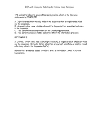 2007 ACR Diagnostic Radiology In-Training Exam Rationales
178. Using the following graph of test performance, which of the following
statements is CORRECT?
A. A positive test more reliably rules in the diagnosis than a negative test rules
out the diagnosis.
B. A negative test more reliably rules out the diagnosis than a positive test rules
in the diagnosis.
C. Test performance is dependent on the underlying population.
D. Test performance can not be determined from the information provided.
RATIONALES:
A. Correct. When a test has a very high sensitivity, a negative result effectively rules
out the diagnosis (SnNout). When a test has a very high specificity, a positive result
effectively rules in the diagnosis (SpPin).
References: Evidence-Based Medicine. Eds: Sackett et al. 2000. Churchill
Livingstone.
 