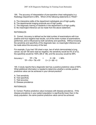 2007 ACR Diagnostic Radiology In-Training Exam Rationales
164. The accuracy of interpretation of pre-operative chest radiographs in a
Radiology Department is 98%. Which of the following statements is TRUE?
A. The interpretive skills of the department radiologists are of high quality.
B. The departmental imaging protocols are of high quality.
C. The diagnostic training of residents in the department is of high quality.
D. No meaningful inference can be made from the above statement.
RATIONALES:
D. Correct. Accuracy is defined as the total number of examinations with true
positive and true negative test results, out of the entire number of examinations
performed, and is influenced by both sensitivity and specificity. Without knowing
the sensitivity and specificity of the diagnostic test, no meaningful inference can
be made about the accuracy of the test.
For example, if you had 100 chest x-rays, two of which demonstrated a lung
cancer, but all 100 were read as negative, the sensitivity would be 0% (0 of 2),
the specificity would be 100% (98 of 98), and the accuracy would be 98%
Accuracy = TP + TN = 0 + 98 = 98%
TP + FN + TN +FP 0 + 2 + 98 + 0
165. A study reports that a diagnostic test has a positive predictive value of 90%.
What additional information is needed to determine whether a similar positive
predictive value can be achieved in your clinical practice?
A. Test sensitivity
B. Test specificity
C. Test accuracy
D. Disease prevalence
RATIONALES:
D. Correct. Positive predictive value increases with disease prevalence. If the
disease prevalence in your patient population is significantly lower than in the
study population, the same positive predictive value cannot be achieved
 