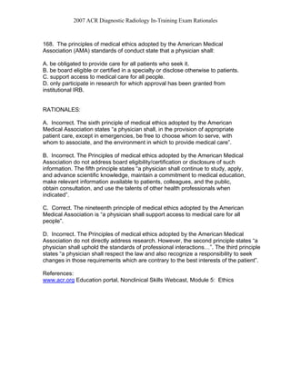2007 ACR Diagnostic Radiology In-Training Exam Rationales
168. The principles of medical ethics adopted by the American Medical
Association (AMA) standards of conduct state that a physician shall:
A. be obligated to provide care for all patients who seek it.
B. be board eligible or certified in a specialty or disclose otherwise to patients.
C. support access to medical care for all people.
D. only participate in research for which approval has been granted from
institutional IRB.
RATIONALES:
A. Incorrect. The sixth principle of medical ethics adopted by the American
Medical Association states “a physician shall, in the provision of appropriate
patient care, except in emergencies, be free to choose whom to serve, with
whom to associate, and the environment in which to provide medical care”.
B. Incorrect. The Principles of medical ethics adopted by the American Medical
Association do not address board eligibility/certification or disclosure of such
information. The fifth principle states “a physician shall continue to study, apply,
and advance scientific knowledge, maintain a commitment to medical education,
make relevant information available to patients, colleagues, and the public,
obtain consultation, and use the talents of other health professionals when
indicated”.
C. Correct. The nineteenth principle of medical ethics adopted by the American
Medical Association is “a physician shall support access to medical care for all
people”.
D. Incorrect. The Principles of medical ethics adopted by the American Medical
Association do not directly address research. However, the second principle states “a
physician shall uphold the standards of professional interactions…”. The third principle
states “a physician shall respect the law and also recognize a responsibility to seek
changes in those requirements which are contrary to the best interests of the patient”.
References:
www.acr.org Education portal, Nonclinical Skills Webcast, Module 5: Ethics
 