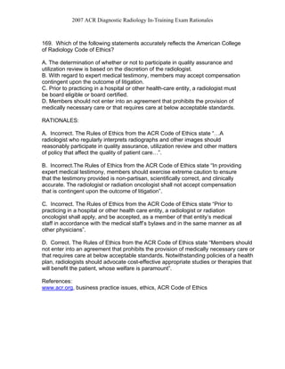 2007 ACR Diagnostic Radiology In-Training Exam Rationales
169. Which of the following statements accurately reflects the American College
of Radiology Code of Ethics?
A. The determination of whether or not to participate in quality assurance and
utilization review is based on the discretion of the radiologist.
B. With regard to expert medical testimony, members may accept compensation
contingent upon the outcome of litigation.
C. Prior to practicing in a hospital or other health-care entity, a radiologist must
be board eligible or board certified.
D. Members should not enter into an agreement that prohibits the provision of
medically necessary care or that requires care at below acceptable standards.
RATIONALES:
A. Incorrect. The Rules of Ethics from the ACR Code of Ethics state “…A
radiologist who regularly interprets radiographs and other images should
reasonably participate in quality assurance, utilization review and other matters
of policy that affect the quality of patient care…”.
B. Incorrect.The Rules of Ethics from the ACR Code of Ethics state “In providing
expert medical testimony, members should exercise extreme caution to ensure
that the testimony provided is non-partisan, scientifically correct, and clinically
accurate. The radiologist or radiation oncologist shall not accept compensation
that is contingent upon the outcome of litigation”.
C. Incorrect. The Rules of Ethics from the ACR Code of Ethics state “Prior to
practicing in a hospital or other health care entity, a radiologist or radiation
oncologist shall apply, and be accepted, as a member of that entity’s medical
staff in accordance with the medical staff’s bylaws and in the same manner as all
other physicians”.
D. Correct. The Rules of Ethics from the ACR Code of Ethics state “Members should
not enter into an agreement that prohibits the provision of medically necessary care or
that requires care at below acceptable standards. Notwithstanding policies of a health
plan, radiologists should advocate cost-effective appropriate studies or therapies that
will benefit the patient, whose welfare is paramount”.
References:
www.acr.org, business practice issues, ethics, ACR Code of Ethics
 