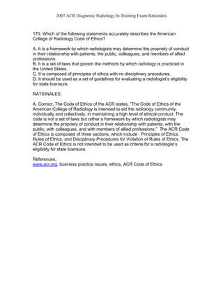 2007 ACR Diagnostic Radiology In-Training Exam Rationales
170. Which of the following statements accurately describes the American
College of Radiology Code of Ethics?
A. It is a framework by which radiologists may determine the propriety of conduct
in their relationship with patients, the public, colleagues, and members of allied
professions.
B. It is a set of laws that govern the methods by which radiology is practiced in
the United States.
C. It is composed of principles of ethics with no disciplinary procedures.
D. It should be used as a set of guidelines for evaluating a radiologist’s eligibility
for state licensure.
RATIONALES:
A. Correct. The Code of Ethics of the ACR states, “The Code of Ethics of the
American College of Radiology is intended to aid the radiology community,
individually and collectively, in maintaining a high level of ethical conduct. The
code is not a set of laws but rather a framework by which radiologists may
determine the propriety of conduct in their relationship with patients, with the
public, with colleagues, and with members of allied professions.” The ACR Code
of Ethics is composed of three sections, which include: Principles of Ethics,
Rules of Ethics, and Disciplinary Procedures for Violation of Rules of Ethics. The
ACR Code of Ethics is not intended to be used as criteria for a radiologist’s
eligibility for state licensure.
References:
www.acr.org, business practice issues, ethics, ACR Code of Ethics
 