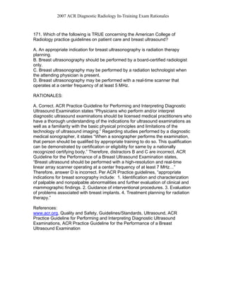 2007 ACR Diagnostic Radiology In-Training Exam Rationales
171. Which of the following is TRUE concerning the American College of
Radiology practice guidelines on patient care and breast ultrasound?
A. An appropriate indication for breast ultrasonography is radiation therapy
planning.
B. Breast ultrasonography should be performed by a board-certified radiologist
only.
C. Breast ultrasonography may be performed by a radiation technologist when
the attending physician is present.
D. Breast ultrasonography may be performed with a real-time scanner that
operates at a center frequency of at least 5 MHz.
RATIONALES:
A. Correct. ACR Practice Guideline for Performing and Interpreting Diagnostic
Ultrasound Examination states “Physicians who perform and/or interpret
diagnostic ultrasound examinations should be licensed medical practitioners who
have a thorough understanding of the indications for ultrasound examinations as
well as a familiarity with the basic physical principles and limitations of the
technology of ultrasound imaging.” Regarding studies performed by a diagnostic
medical sonographer, it states “When a sonographer performs the examination,
that person should be qualified by appropriate training to do so. This qualification
can be demonstrated by certification or eligibility for same by a nationally
recognized certifying body.” Therefore, distractors B and C are incorrect. ACR
Guideline for the Performance of a Breast Ultrasound Examination states,
“Breast ultrasound should be performed with a high-resolution and real-time
linear array scanner operating at a center frequency of at least 7 MHz…”
Therefore, answer D is incorrect. Per ACR Practice guidelines, “appropriate
indications for breast sonography include: 1. Identification and characterization
of palpable and nonpalpable abnormalities and further evaluation of clinical and
mammographic findings. 2. Guidance of interventional procedures. 3. Evaluation
of problems associated with breast implants. 4. Treatment planning for radiation
therapy.”
References:
www.acr.org, Quality and Safety, Guidelines/Standards, Ultrasound, ACR
Practice Guideline for Performing and Interpreting Diagnostic Ultrasound
Examinations, ACR Practice Guideline for the Performance of a Breast
Ultrasound Examination
 