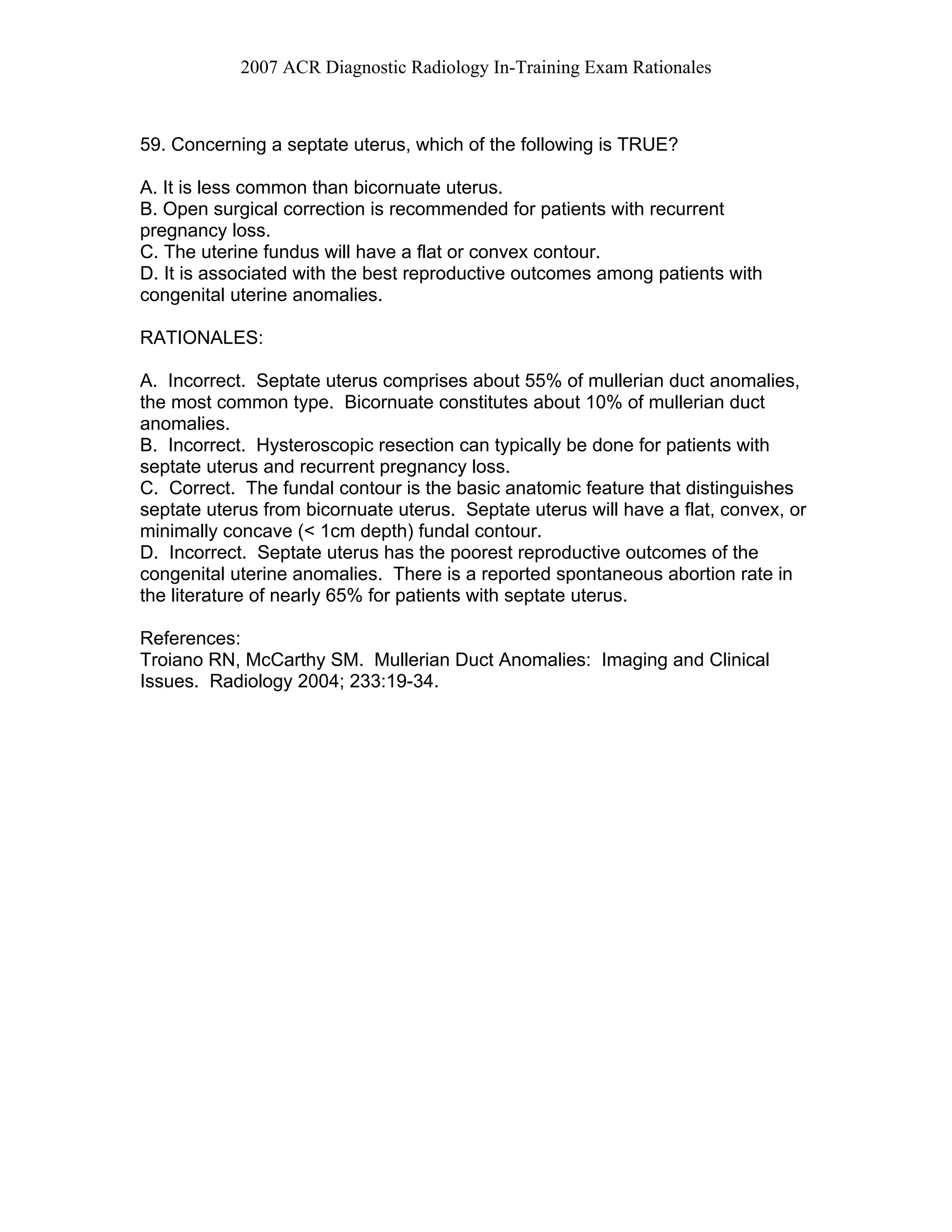 2007 ACR Diagnostic Radiology In-Training Exam Rationales
59. Concerning a septate uterus, which of the following is TRUE?
A. It is less common than bicornuate uterus.
B. Open surgical correction is recommended for patients with recurrent
pregnancy loss.
C. The uterine fundus will have a flat or convex contour.
D. It is associated with the best reproductive outcomes among patients with
congenital uterine anomalies.
RATIONALES:
A. Incorrect. Septate uterus comprises about 55% of mullerian duct anomalies,
the most common type. Bicornuate constitutes about 10% of mullerian duct
anomalies.
B. Incorrect. Hysteroscopic resection can typically be done for patients with
septate uterus and recurrent pregnancy loss.
C. Correct. The fundal contour is the basic anatomic feature that distinguishes
septate uterus from bicornuate uterus. Septate uterus will have a flat, convex, or
minimally concave (< 1cm depth) fundal contour.
D. Incorrect. Septate uterus has the poorest reproductive outcomes of the
congenital uterine anomalies. There is a reported spontaneous abortion rate in
the literature of nearly 65% for patients with septate uterus.
References:
Troiano RN, McCarthy SM. Mullerian Duct Anomalies: Imaging and Clinical
Issues. Radiology 2004; 233:19-34.
 