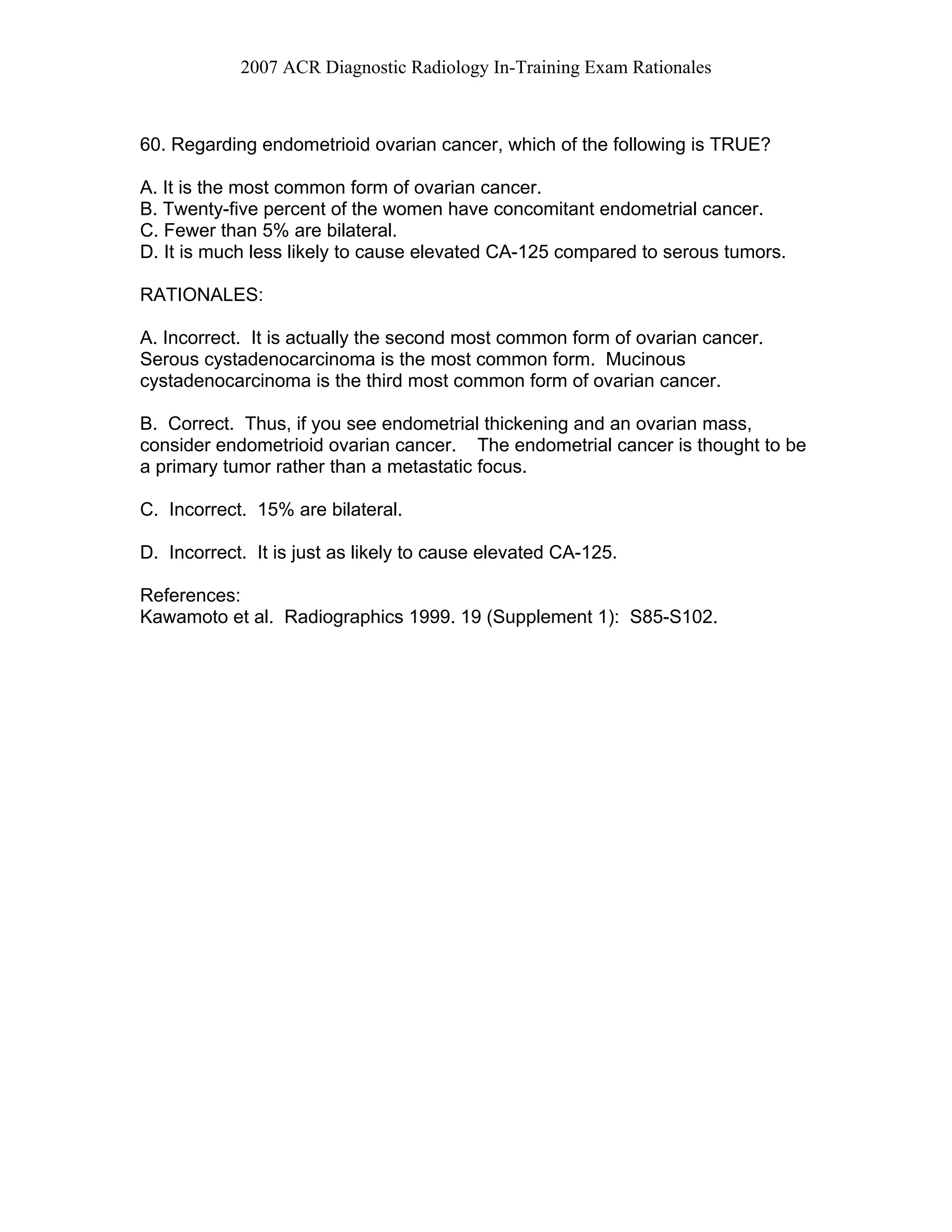 2007 ACR Diagnostic Radiology In-Training Exam Rationales
60. Regarding endometrioid ovarian cancer, which of the following is TRUE?
A. It is the most common form of ovarian cancer.
B. Twenty-five percent of the women have concomitant endometrial cancer.
C. Fewer than 5% are bilateral.
D. It is much less likely to cause elevated CA-125 compared to serous tumors.
RATIONALES:
A. Incorrect. It is actually the second most common form of ovarian cancer.
Serous cystadenocarcinoma is the most common form. Mucinous
cystadenocarcinoma is the third most common form of ovarian cancer.
B. Correct. Thus, if you see endometrial thickening and an ovarian mass,
consider endometrioid ovarian cancer. The endometrial cancer is thought to be
a primary tumor rather than a metastatic focus.
C. Incorrect. 15% are bilateral.
D. Incorrect. It is just as likely to cause elevated CA-125.
References:
Kawamoto et al. Radiographics 1999. 19 (Supplement 1): S85-S102.
 