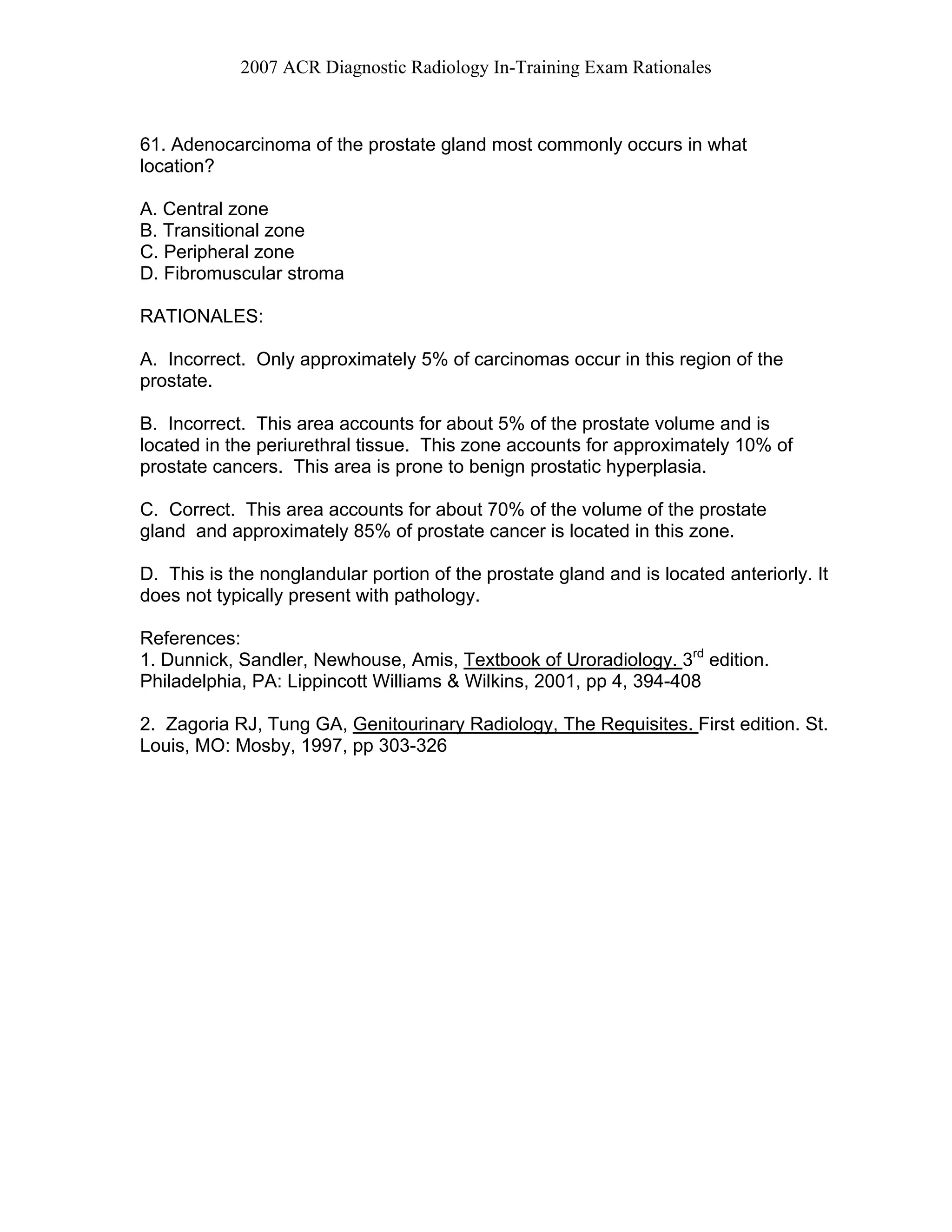 2007 ACR Diagnostic Radiology In-Training Exam Rationales
61. Adenocarcinoma of the prostate gland most commonly occurs in what
location?
A. Central zone
B. Transitional zone
C. Peripheral zone
D. Fibromuscular stroma
RATIONALES:
A. Incorrect. Only approximately 5% of carcinomas occur in this region of the
prostate.
B. Incorrect. This area accounts for about 5% of the prostate volume and is
located in the periurethral tissue. This zone accounts for approximately 10% of
prostate cancers. This area is prone to benign prostatic hyperplasia.
C. Correct. This area accounts for about 70% of the volume of the prostate
gland and approximately 85% of prostate cancer is located in this zone.
D. This is the nonglandular portion of the prostate gland and is located anteriorly. It
does not typically present with pathology.
References:
1. Dunnick, Sandler, Newhouse, Amis, Textbook of Uroradiology. 3rd
edition.
Philadelphia, PA: Lippincott Williams & Wilkins, 2001, pp 4, 394-408
2. Zagoria RJ, Tung GA, Genitourinary Radiology, The Requisites. First edition. St.
Louis, MO: Mosby, 1997, pp 303-326
 