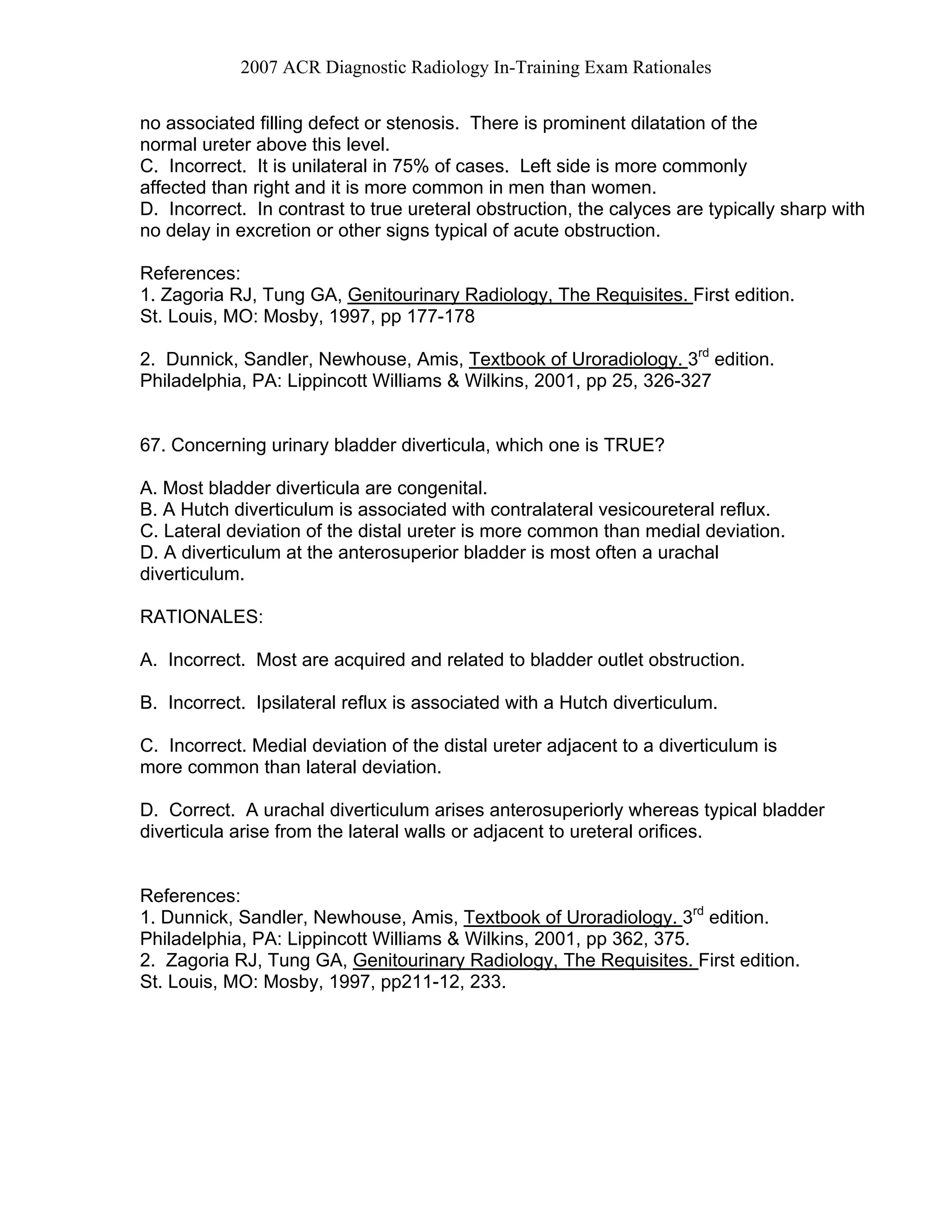 2007 ACR Diagnostic Radiology In-Training Exam Rationales
no associated filling defect or stenosis. There is prominent dilatation of the
normal ureter above this level.
C. Incorrect. It is unilateral in 75% of cases. Left side is more commonly
affected than right and it is more common in men than women.
D. Incorrect. In contrast to true ureteral obstruction, the calyces are typically sharp with
no delay in excretion or other signs typical of acute obstruction.
References:
1. Zagoria RJ, Tung GA, Genitourinary Radiology, The Requisites. First edition.
St. Louis, MO: Mosby, 1997, pp 177-178
2. Dunnick, Sandler, Newhouse, Amis, Textbook of Uroradiology. 3rd
edition.
Philadelphia, PA: Lippincott Williams & Wilkins, 2001, pp 25, 326-327
67. Concerning urinary bladder diverticula, which one is TRUE?
A. Most bladder diverticula are congenital.
B. A Hutch diverticulum is associated with contralateral vesicoureteral reflux.
C. Lateral deviation of the distal ureter is more common than medial deviation.
D. A diverticulum at the anterosuperior bladder is most often a urachal
diverticulum.
RATIONALES:
A. Incorrect. Most are acquired and related to bladder outlet obstruction.
B. Incorrect. Ipsilateral reflux is associated with a Hutch diverticulum.
C. Incorrect. Medial deviation of the distal ureter adjacent to a diverticulum is
more common than lateral deviation.
D. Correct. A urachal diverticulum arises anterosuperiorly whereas typical bladder
diverticula arise from the lateral walls or adjacent to ureteral orifices.
References:
1. Dunnick, Sandler, Newhouse, Amis, Textbook of Uroradiology. 3rd
edition.
Philadelphia, PA: Lippincott Williams & Wilkins, 2001, pp 362, 375.
2. Zagoria RJ, Tung GA, Genitourinary Radiology, The Requisites. First edition.
St. Louis, MO: Mosby, 1997, pp211-12, 233.
 