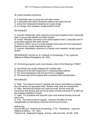 2007 ACR Diagnostic Radiology In-Training Exam Rationales
56. Renal medullary carcinoma:
A. is classically seen in young men and older women.
B. is associated with African American patients with sickle cell trait.
C. arises from metanephric blastema by 5 years of age.
D. is a benign renal neoplasm usually present at birth.
RATIONALES:
A. Incorrect. Multilocular cystic nephroma is the renal neoplasm that is classically
seen in young male patients and older females.
B. Correct. Medullary carcinoma is the renal neoplasm that is classically seen in
young black patients with sickle cell trait.
C. Incorrect. Wilms’ tumor is a renal neoplasm that arises from the matanephric
blastema and is usually diagnosed by age 5.
D. Incorrect. Mesoblastic nephroma is a benign renal neoplasm usually present
at birth.
REFERENCES: Dunnick et. Al. Textbook of Uroradiology 3rd
ed. Lippincott,
Williams & Wilkins,Philadelphia, PA. 2001.
57. Concerning acquired cystic renal disease, which of the following is TRUE?
A. The kidneys are usually enlarged with multiple cysts.
B. Ultrasound is the best imaging tool in evaluating these patients.
C. The risk of developing renal cell carcinoma is negligible.
D. The renal cysts tend to regress after successful renal transplantation.
RATIONALES:
A. False: This disease is found in patients with chronic renal failure on dialysis,
thus the kidneys are generally small. Multiple small cysts are characteristic.
B. False: Because the kidneys and cysts are small, and the renal cell
carcinomas that develop also tend to be small, contrast enhanced CT or MRI are
the imaging modalities of choice
C. False: 7% of patients with acquired cystic renal disease develop renal cell
carcinoma.
D. True: The cysts do tend to regress. However, the affect of renal
transplantation on developing renal cell carcinoma isn’t known.
References:
Dunnick NR et al: Textbook of Uroradiology, 3rd
Ed. Philadelphia. Lippincott,
Williams & Wilkins. 116. 2001.
Federle et al: Diagnostic Imaging. Amirsys. Salt Lake City. III:3:56. 2004
 