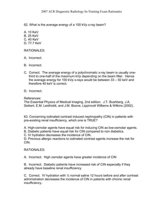 2007 ACR Diagnostic Radiology In-Training Exam Rationales
62. What is the average energy of a 100 kVp x-ray beam?
A. 10 KeV
B. 25 KeV
C. 40 KeV
D. 77.7 KeV
RATIONALES:
A. Incorrect.
B. Incorrect.
C. Correct. The average energy of a polychromatic x-ray beam is usually one-
third to one-half of the maximum kVp depending on the beam filter. Hence
the average energy for 100 kVp x-rays would be between 33 – 50 keV and
therefore 40 keV is correct.
D. Incorrect.
References:
The Essential Physics of Medical Imaging, 2nd edition. J.T. Bushberg, J.A.
Seibert, E.M. Leidholdt, and J.M. Boone, Lippincott Williams & Wilkins (2002).
63. Concerning iodinated contrast induced nephropathy (CIN) in patients with
pre-existing renal insufficiency, which one is TRUE?
A. High-osmolar agents have equal risk for inducing CIN as low-osmolar agents.
B. Diabetic patients have equal risk for CIN compared to non diabetics.
C. IV hydration decreases the incidence of CIN.
D. Previous allergic reactions to iodinated contrast agents increase the risk for
CIN.
RATIONALES:
A. Incorrect. High osmolar agents have greater incidence of CIN
B. Incorrect. Diabetic patients have increased risk of CIN especially if they
already have baseline renal insufficiency
C. Correct. IV hydration with ½ normal saline 12 hours before and after contrast
administration decreases the incidence of CIN in patients with chronic renal
insufficiency.
 