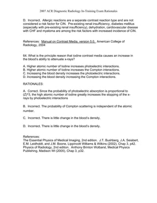 2007 ACR Diagnostic Radiology In-Training Exam Rationales
D. Incorrect. Allergic reactions are a separate contrast reaction type and are not
considered a risk factor for CIN. Pre-existing renal insufficiency, diabetes mellitus
(especially with pre-existing renal insufficiency), dehydration, cardiovascular disease
with CHF and myeloma are among the risk factors with increased incidence of CIN.
References: Manual on Contrast Media, version 5.0, American College of
Radiology, 2004
64. What is the principle reason that iodine contrast media causes an increase in
the blood’s ability to attenuate x-rays?
A. Higher atomic number of Iodine increases photoelectric interactions.
B. Higher atomic number of Iodine increases the Compton interactions.
C. Increasing the blood density increases the photoelectric interactions.
D. Increasing the blood density increasing the Compton interactions.
RATIONALES:
A. Correct. Since the probability of photoelectric absorption is proportional to
(Z)^3, the high atomic number of iodine greatly increases the stopping of the x-
rays by photoelectric interactions
B. Incorrect. The probability of Compton scattering is independent of the atomic
number.
C. Incorrect. There is little change in the blood’s density.
D. Incorrect. There is little change in the blood’s density.
References:
The Essential Physics of Medical Imaging, 2nd edition. J.T. Bushberg, J.A. Seiabert,
E.M. Leidholdt, and J.M. Boone, Lippincott Williams & Wilkins (2002), Chap 3, p42.
Physics of Radiology, 2nd edition. Anthony Brinton Wolbarst, Medical Physics
Publishing, Madison WI (2005), Chap 3, p32.
 