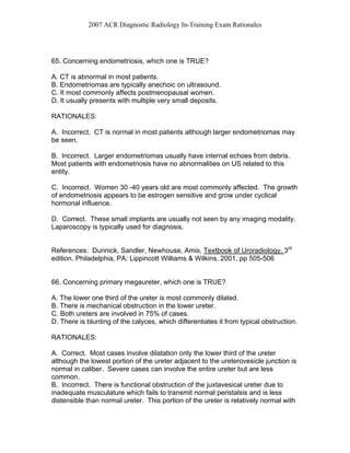2007 ACR Diagnostic Radiology In-Training Exam Rationales
65. Concerning endometriosis, which one is TRUE?
A. CT is abnormal in most patients.
B. Endometriomas are typically anechoic on ultrasound.
C. It most commonly affects postmenopausal women.
D. It usually presents with multiple very small deposits.
RATIONALES:
A. Incorrect. CT is normal in most patients although larger endometriomas may
be seen.
B. Incorrect. Larger endometriomas usually have internal echoes from debris.
Most patients with endometriosis have no abnormalities on US related to this
entity.
C. Incorrect. Women 30 -40 years old are most commonly affected. The growth
of endometriosis appears to be estrogen sensitive and grow under cyclical
hormonal influence.
D. Correct. These small implants are usually not seen by any imaging modality.
Laparoscopy is typically used for diagnosis.
References: Dunnick, Sandler, Newhouse, Amis, Textbook of Uroradiology. 3rd
edition. Philadelphia, PA: Lippincott Williams & Wilkins, 2001, pp 505-506
66. Concerning primary megaureter, which one is TRUE?
A. The lower one third of the ureter is most commonly dilated.
B. There is mechanical obstruction in the lower ureter.
C. Both ureters are involved in 75% of cases.
D. There is blunting of the calyces, which differentiates it from typical obstruction.
RATIONALES:
A. Correct. Most cases involve dilatation only the lower third of the ureter
although the lowest portion of the ureter adjacent to the ureterovesicle junction is
normal in caliber. Severe cases can involve the entire ureter but are less
common.
B. Incorrect. There is functional obstruction of the juxtavesical ureter due to
inadequate musculature which fails to transmit normal peristalsis and is less
distensible than normal ureter. This portion of the ureter is relatively normal with
 